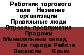 Работник торгового зала › Название организации ­ Правильные люди › Отрасль предприятия ­ Продажи › Минимальный оклад ­ 30 000 - Все города Работа » Вакансии   . Крым,Бахчисарай